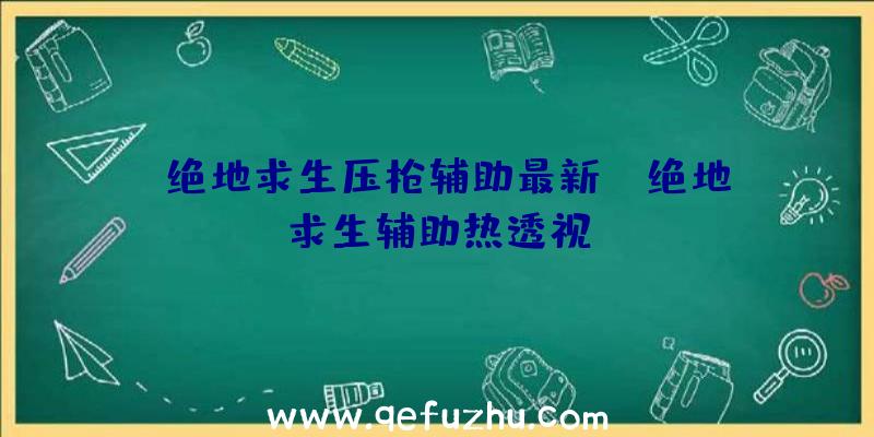 「绝地求生压枪辅助最新」|绝地求生辅助热透视